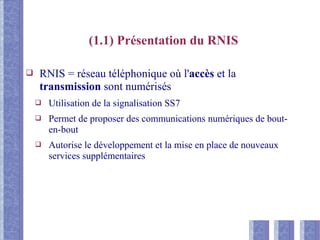 (1.1) Présentation du RNIS
❑ RNIS = réseau téléphonique où l'accès et la
transmission sont numérisés
❑ Utilisation de la signalisation SS7
❑ Permet de proposer des communications numériques de bout-
en-bout
❑ Autorise le développement et la mise en place de nouveaux
services supplémentaires
 