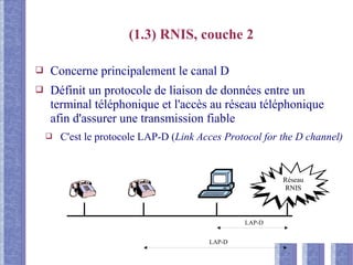 (1.3) RNIS, couche 2
❑ Concerne principalement le canal D
❑ Définit un protocole de liaison de données entre un
terminal téléphonique et l'accès au réseau téléphonique
afin d'assurer une transmission fiable
❑ C'est le protocole LAP-D (Link Acces Protocol for the D channel)
Réseau
RNIS
LAP-D
LAP-D
 