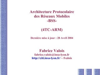 Architecture Protocolaire
des Réseaux Mobiles
-BSS-
(4TC-ARM)
Dernière mise à jour : 28 Avril 2004
Fabrice Valois
fabrice.valois@insa-lyon.fr
http://citi.insa-lyon.fr/ ~ fvalois
 
