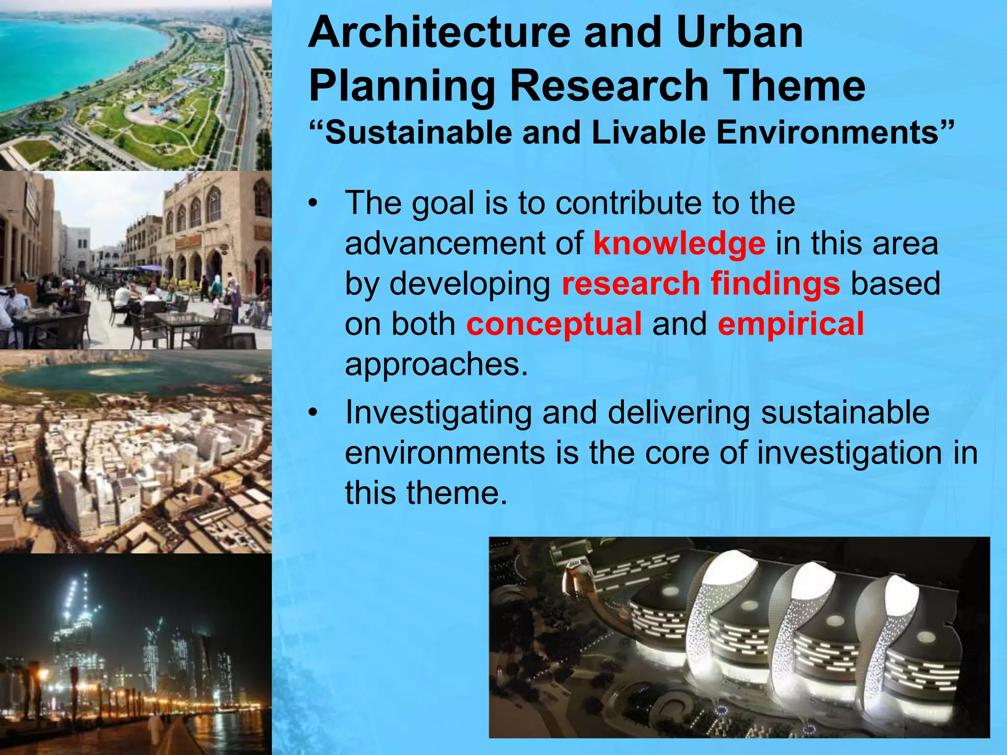 Architecture and Urban Planning Research Theme“Sustainable and Livable Environments”The goal is to contribute to the advancement of knowledge in this area by developing research findings based on both conceptual and empirical approaches. Investigating and delivering sustainable environments is the core of investigation in this theme.