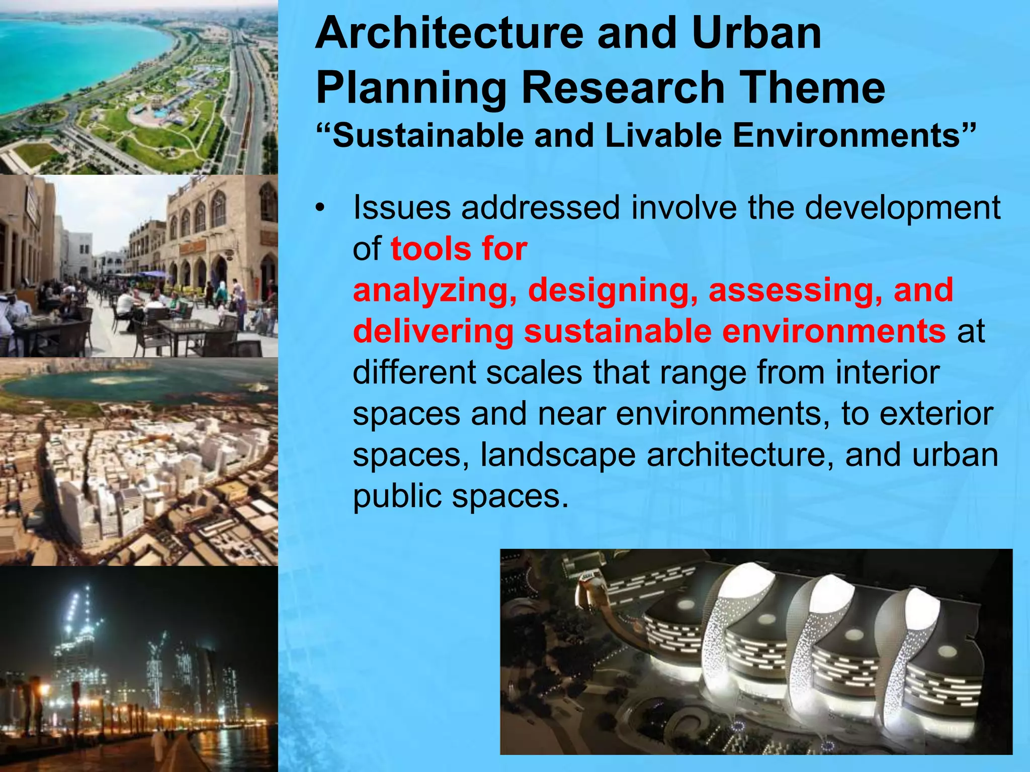 Architecture and Urban Planning Research Theme“Sustainable and Livable Environments”Issues addressed involve the development of tools for analyzing, designing, assessing, and delivering sustainable environments at different scales that range from interior spaces and near environments, to exterior spaces, landscape architecture, and urban public spaces. 