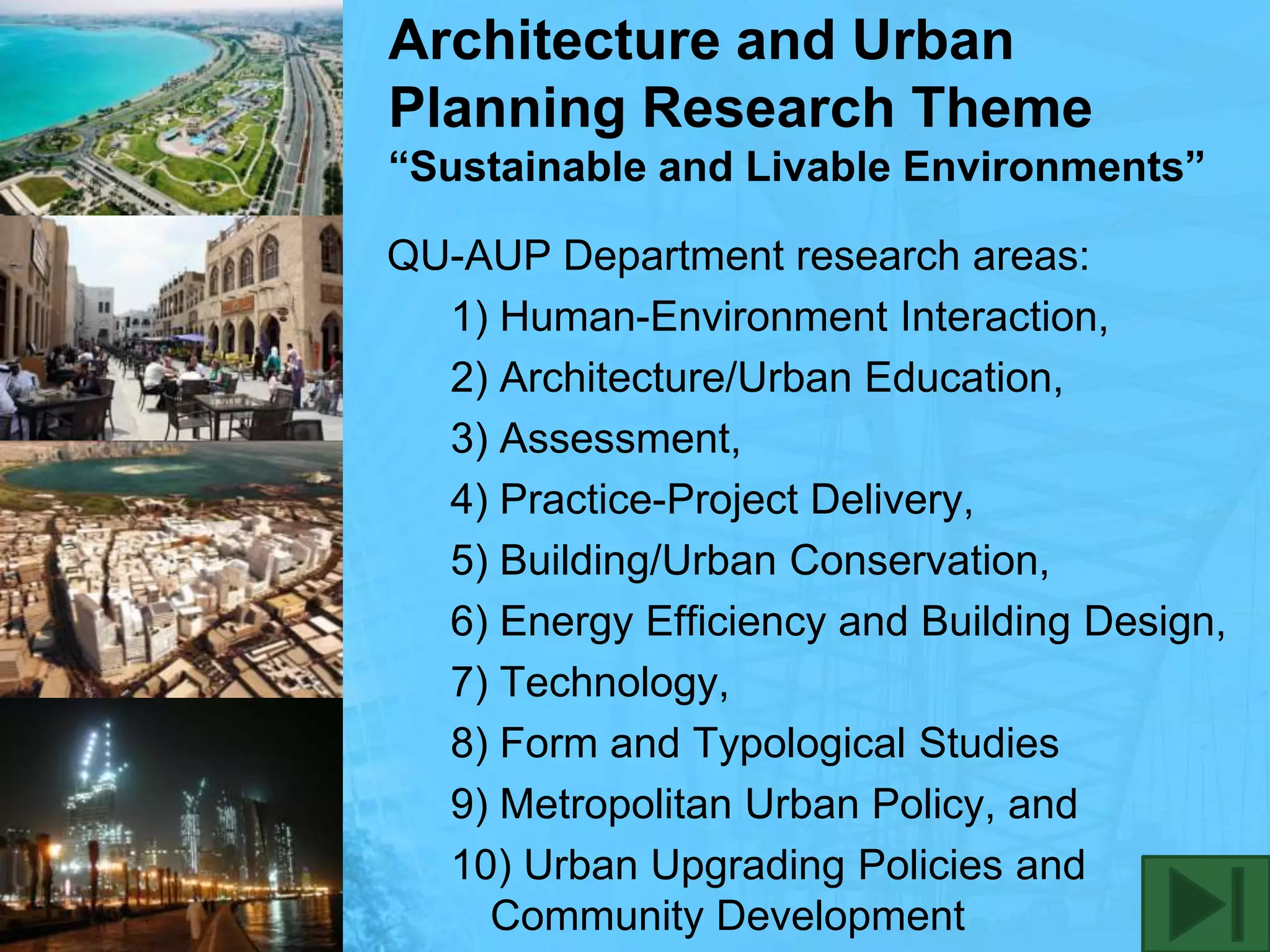 Architecture and Urban Planning Research Theme“Sustainable and Livable Environments”QU-AUP Department research areas:1) Human-Environment Interaction, 2) Architecture/Urban Education, 3) Assessment, 4) Practice-Project Delivery, 5) Building/Urban Conservation, 6) Energy Efficiency and Building Design, 7) Technology,8) Form and Typological Studies9) Metropolitan Urban Policy, and10) Urban Upgrading Policies and Community Development