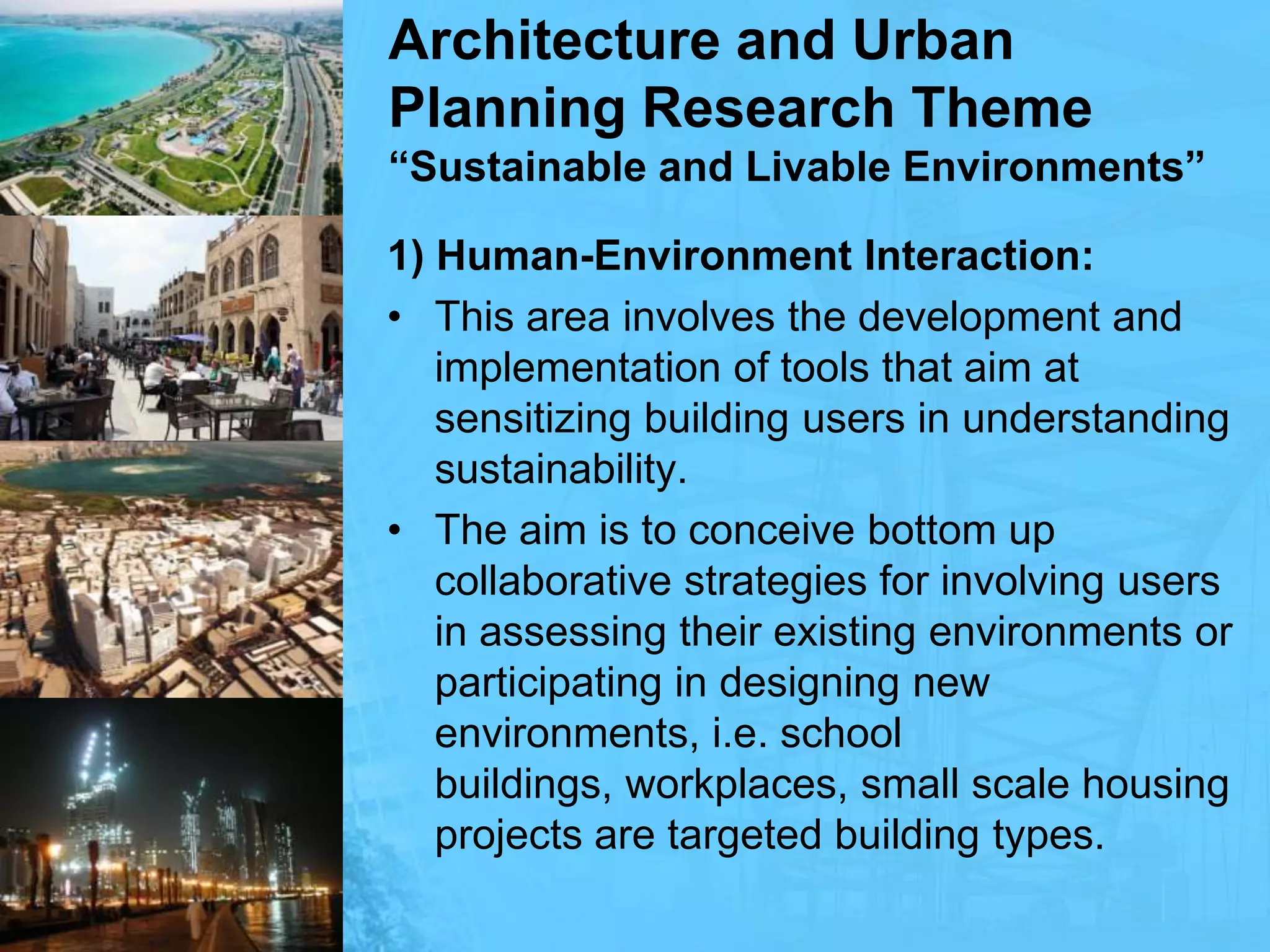 Architecture and Urban Planning Research Theme“Sustainable and Livable Environments”1) Human-Environment Interaction:This area involves the development and implementation of tools that aim at sensitizing building users in understanding sustainability.The aim is to conceive bottom up collaborative strategies for involving users in assessing their existing environments or participating in designing new environments, i.e. school buildings, workplaces, small scale housing projects are targeted building types.