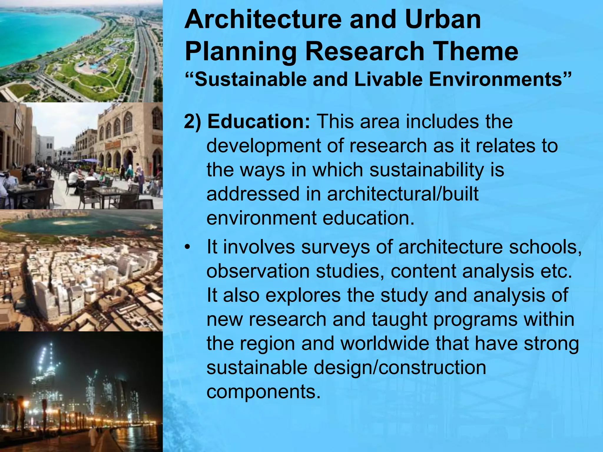 Architecture and Urban Planning Research Theme“Sustainable and Livable Environments”2) Education: This area includes the development of research as it relates to the ways in which sustainability is addressed in architectural/built environment education.It involves surveys of architecture schools, observation studies, content analysis etc. It also explores the study and analysis of new research and taught programs within the region and worldwide that have strong sustainable design/construction components.