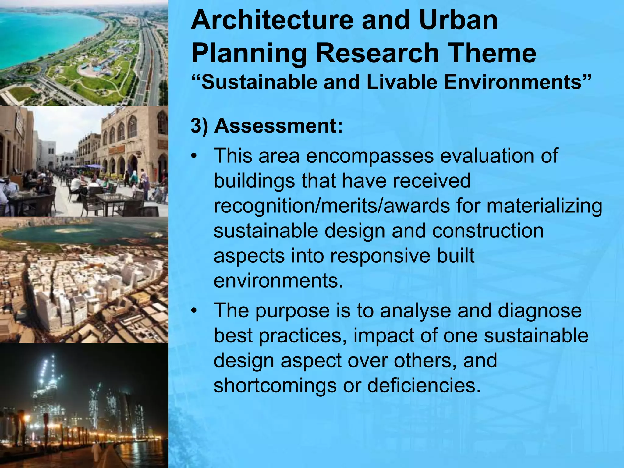 Architecture and Urban Planning Research Theme“Sustainable and Livable Environments”3) Assessment:This area encompasses evaluation of buildings that have received recognition/merits/awards for materializing sustainable design and construction aspects into responsive built environments.The purpose is to analyse and diagnose best practices, impact of one sustainable design aspect over others, and shortcomings or deficiencies.