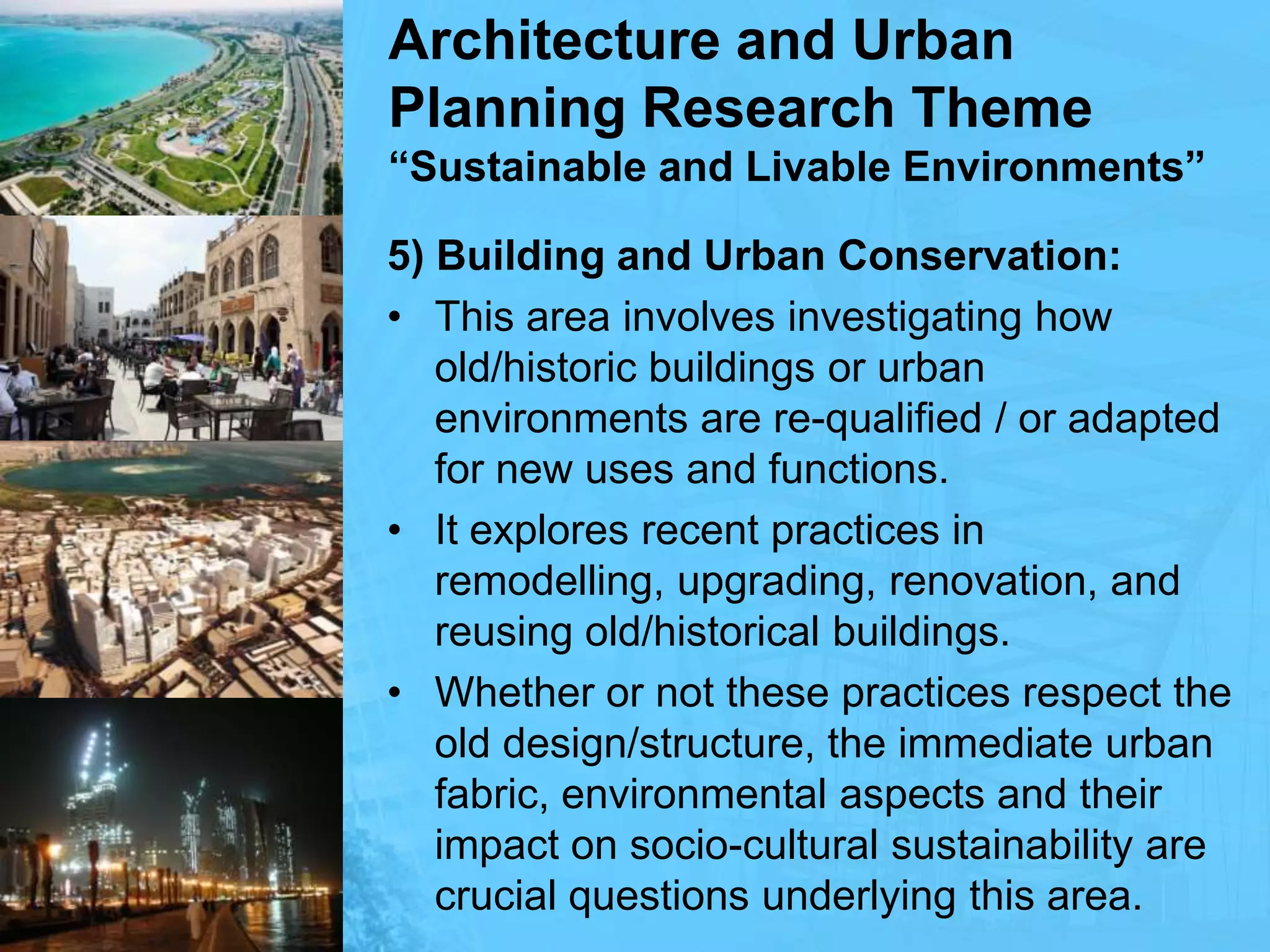 Architecture and Urban Planning Research Theme“Sustainable and Livable Environments”5) Building and Urban Conservation:This area involves investigating how old/historic buildings or urban environments are re-qualified / or adapted for new uses and functions.It explores recent practices in remodelling, upgrading, renovation, and reusing old/historical buildings.Whether or not these practices respect the old design/structure, the immediate urban fabric, environmental aspects and their impact on socio-cultural sustainability are crucial questions underlying this area.
