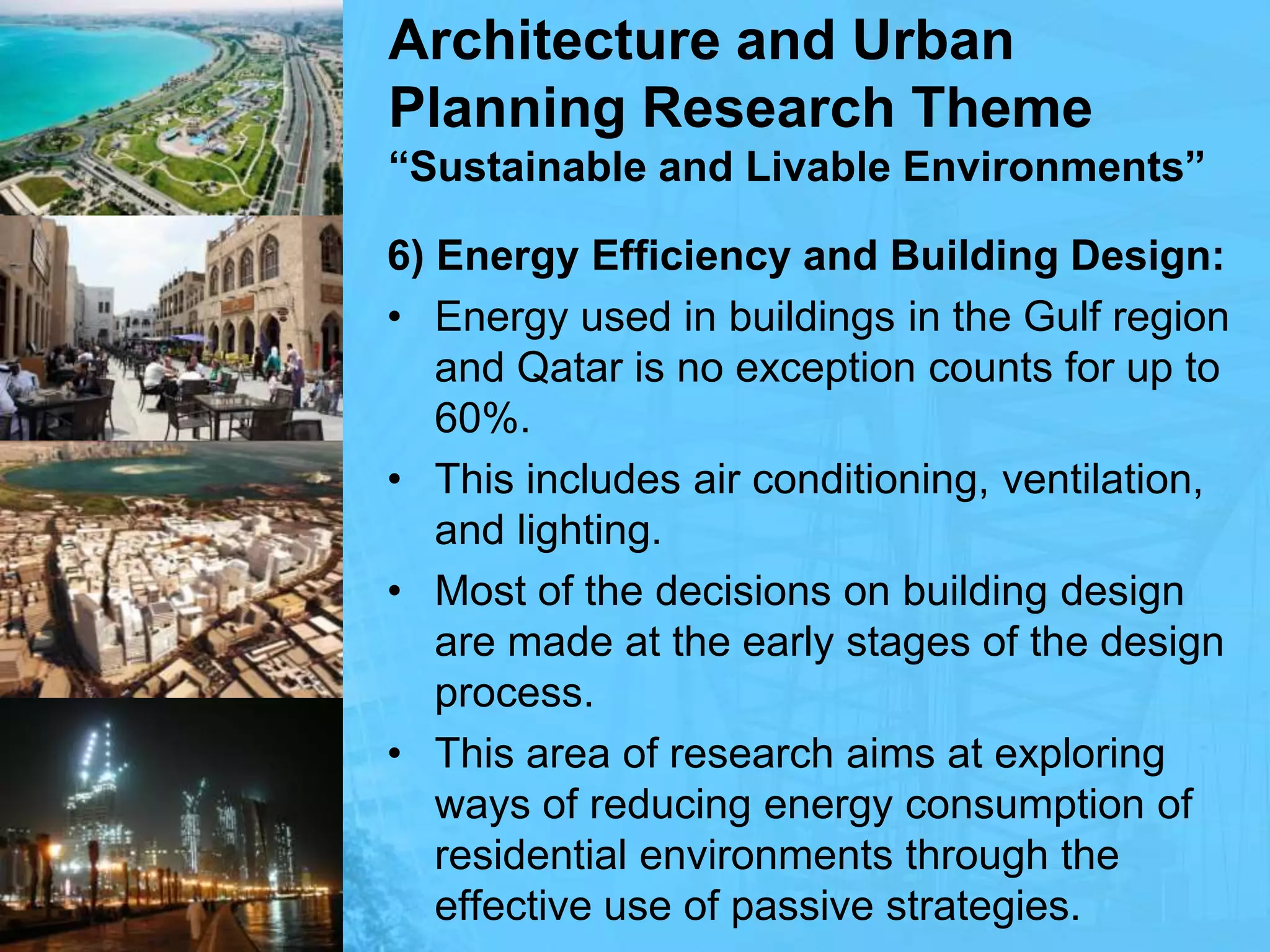 Architecture and Urban Planning Research Theme“Sustainable and Livable Environments”6) Energy Efficiency and Building Design:Energy used in buildings in the Gulf region and Qatar is no exception counts for up to 60%. This includes air conditioning, ventilation, and lighting. Most of the decisions on building design are made at the early stages of the design process. This area of research aims at exploring ways of reducing energy consumption of residential environments through the effective use of passive strategies.