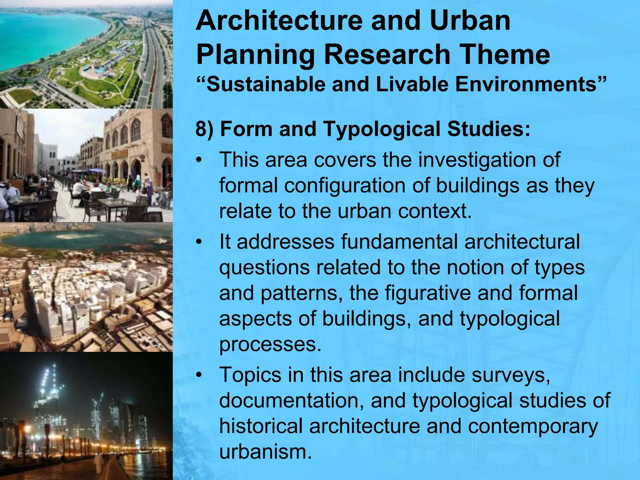 Architecture and Urban Planning Research Theme“Sustainable and Livable Environments”8) Form and Typological Studies:This area covers the investigation of formal configuration of buildings as they relate to the urban context. It addresses fundamental architectural questions related to the notion of types and patterns, the figurative and formal aspects of buildings, and typological processes. Topics in this area include surveys, documentation, and typological studies of historical architecture and contemporary urbanism.