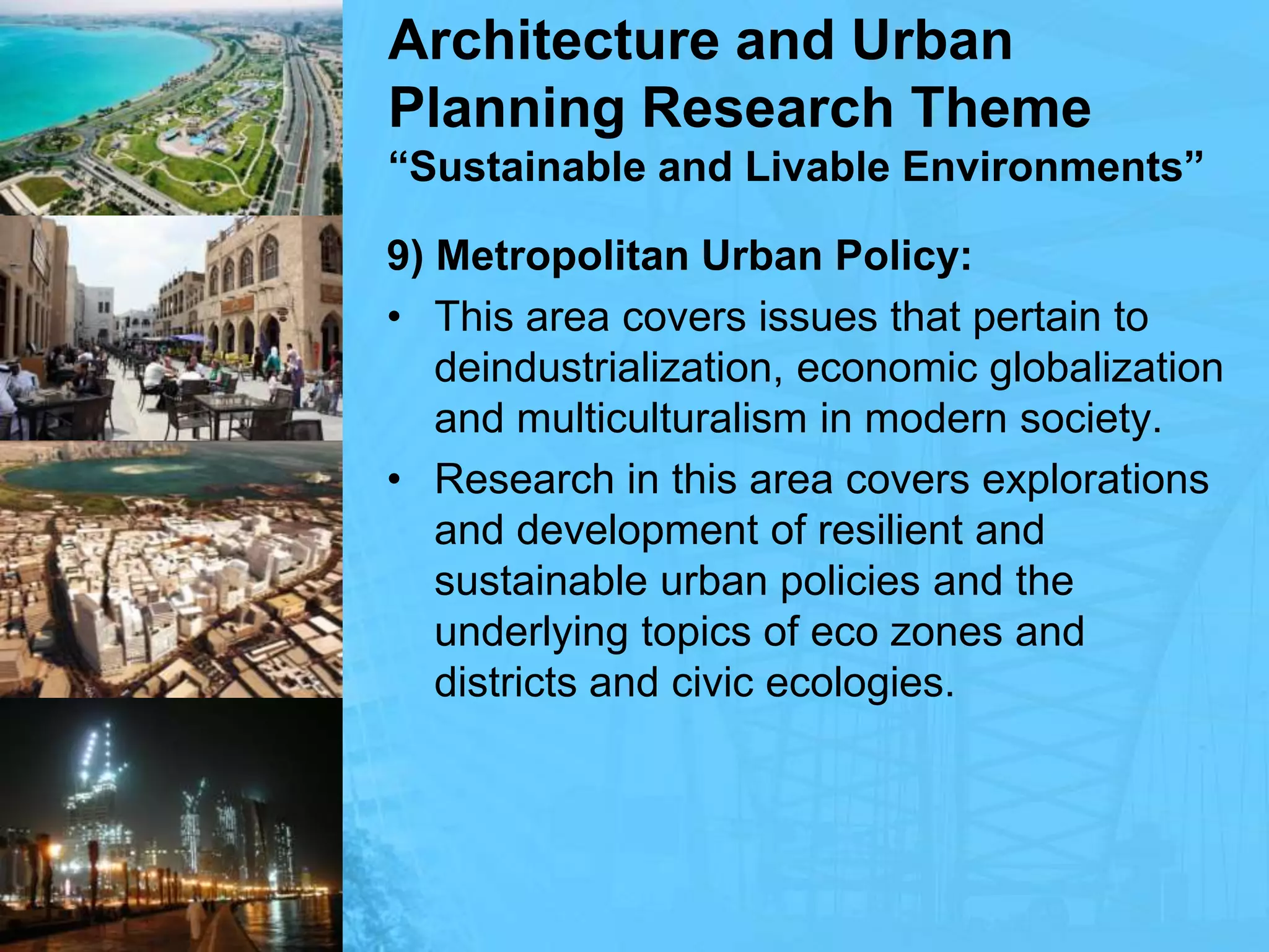 Architecture and Urban Planning Research Theme“Sustainable and Livable Environments”9) Metropolitan Urban Policy: This area covers issues that pertain to deindustrialization, economic globalization and multiculturalism in modern society. Research in this area covers explorations and development of resilient and sustainable urban policies and the underlying topics of eco zones and districts and civic ecologies.
