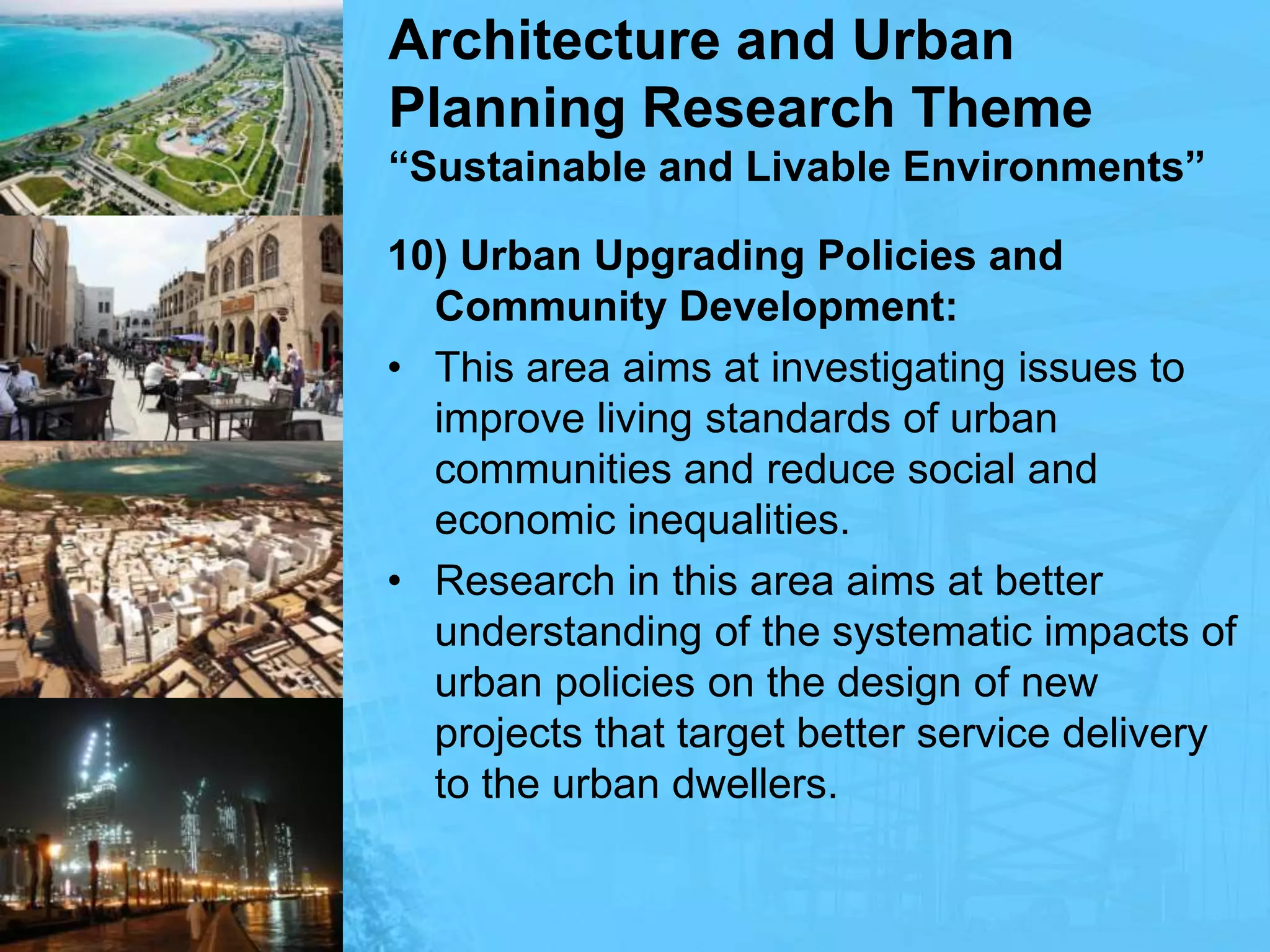 Architecture and Urban Planning Research Theme“Sustainable and Livable Environments”10) Urban Upgrading Policies and Community Development:This area aims at investigating issues to improve living standards of urban communities and reduce social and economic inequalities. Research in this area aims at better understanding of the systematic impacts of urban policies on the design of new projects that target better service delivery to the urban dwellers.