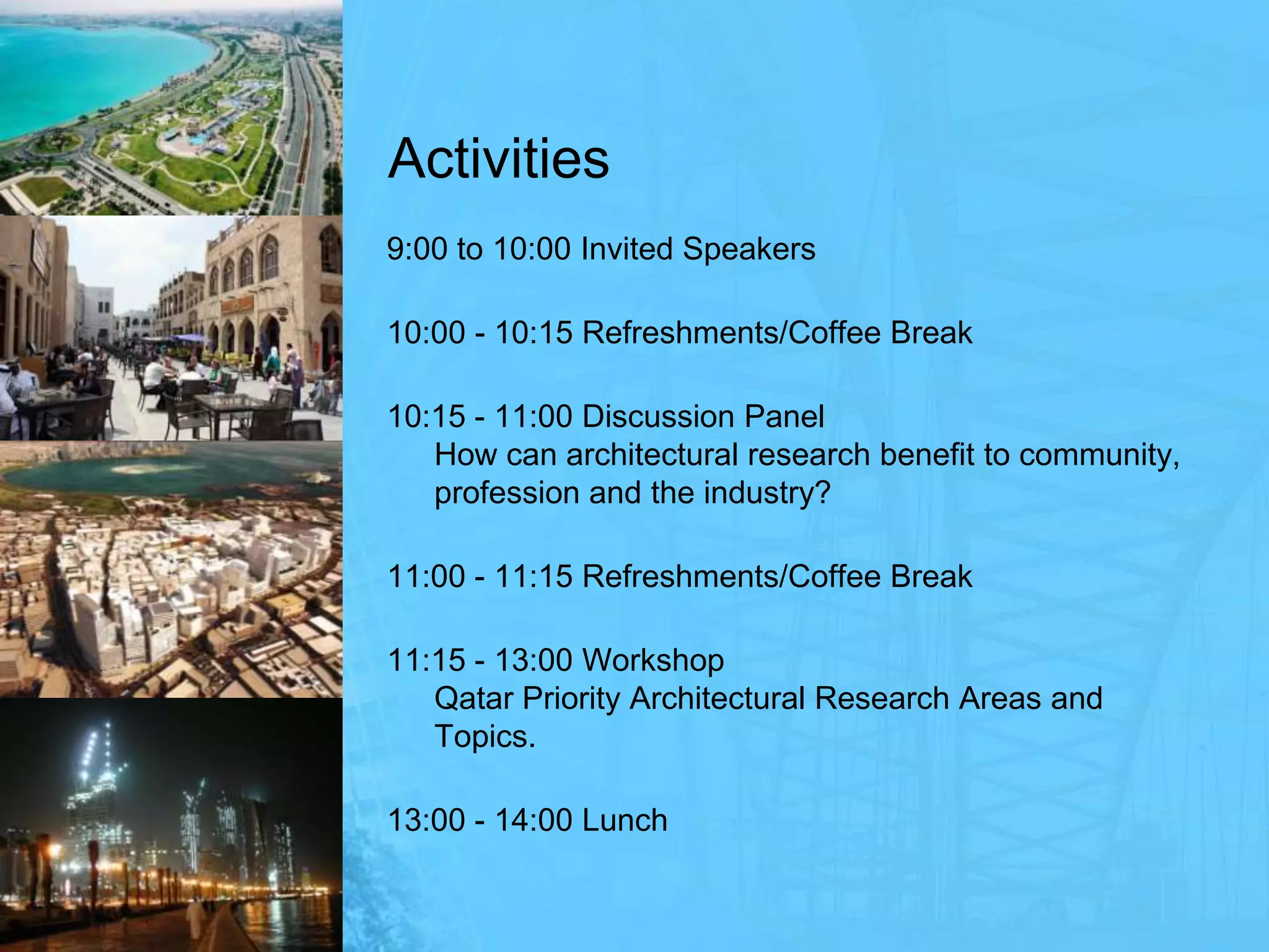 Activities9:00 to 10:00 Invited Speakers10:00 - 10:15 Refreshments/Coffee Break10:15 - 11:00 Discussion PanelHow can architectural research benefit to community, profession and the industry?11:00 - 11:15 Refreshments/Coffee Break 11:15 - 13:00 WorkshopQatar Priority Architectural Research Areas and Topics.13:00 - 14:00 Lunch