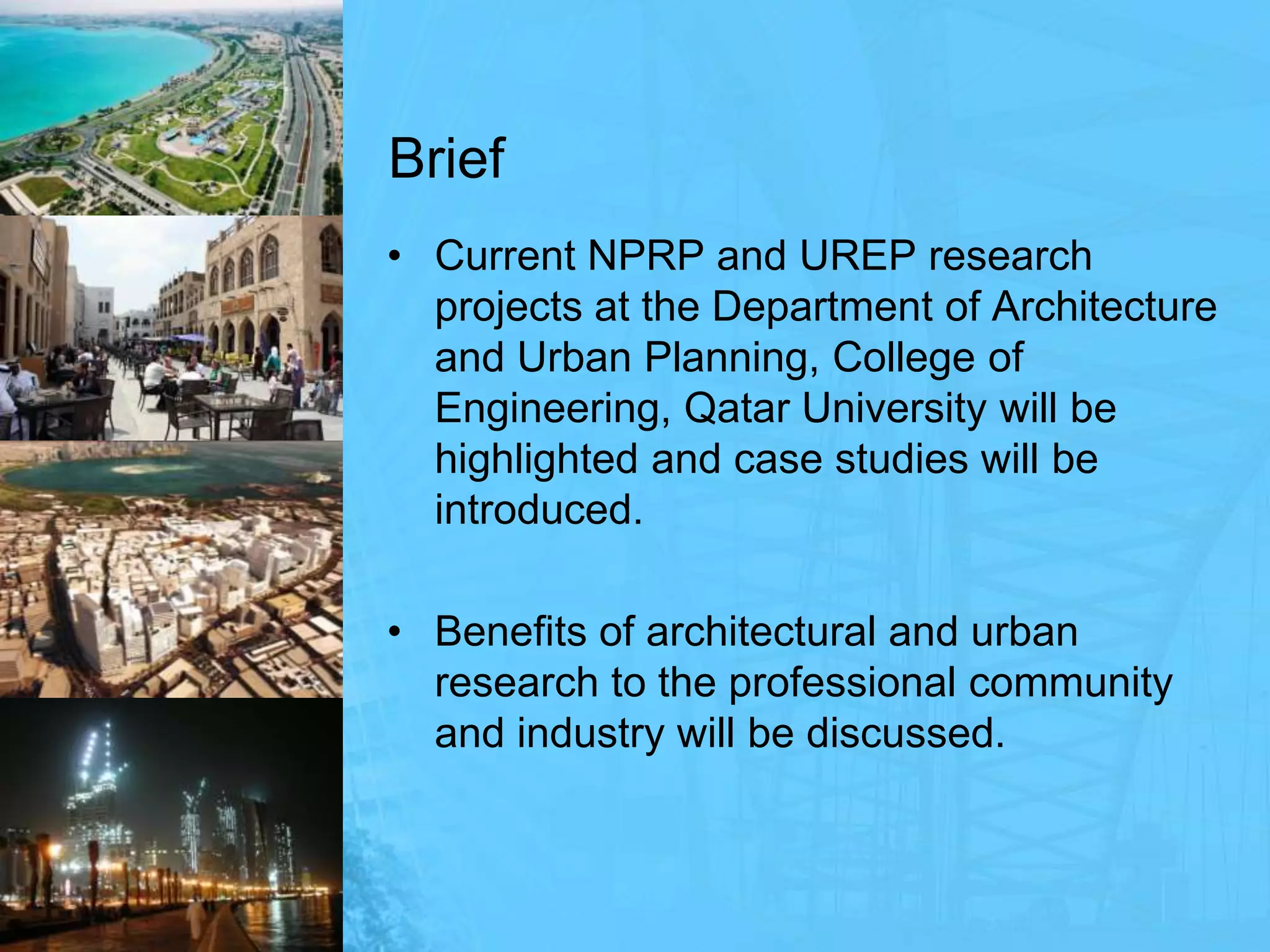 BriefCurrent NPRP and UREP research projects at the Department of Architecture and Urban Planning, College of Engineering, Qatar University will be highlighted and case studies will be introduced.Benefits of architectural and urban research to the professional community and industry will be discussed.