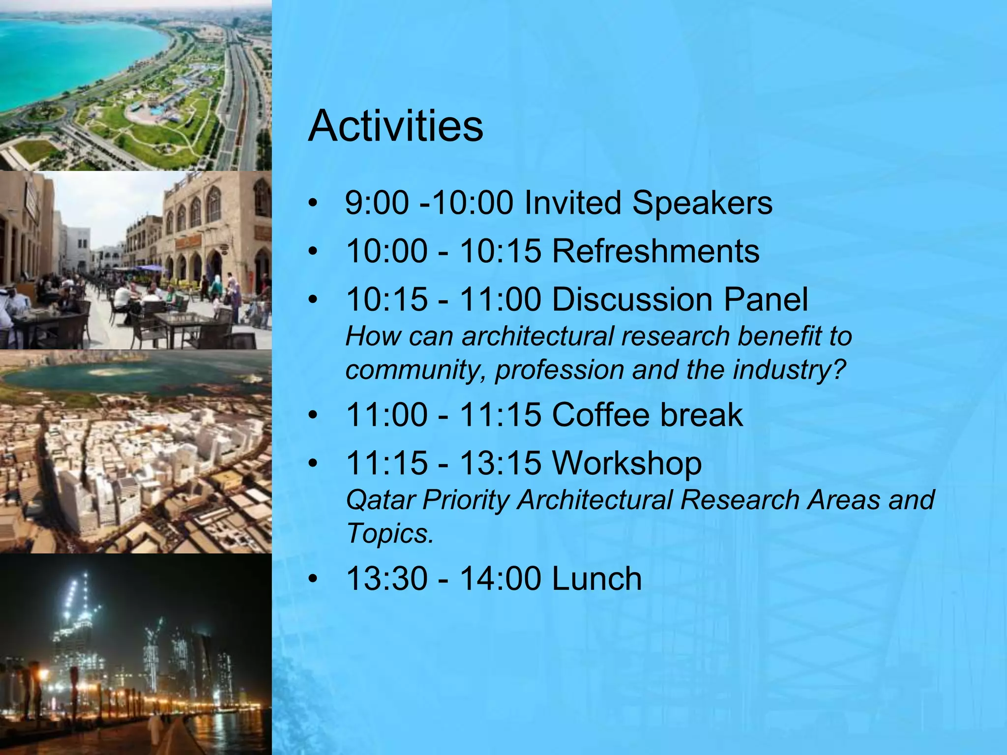 Activities9:00 -10:00 Invited Speakers10:00 - 10:15 Refreshments10:15 - 11:00 Discussion PanelHow can architectural research benefit to community, profession and the industry?11:00 - 11:15 Coffee break11:15 - 13:15 WorkshopQatar Priority Architectural Research Areas and Topics.13:30 - 14:00 Lunch