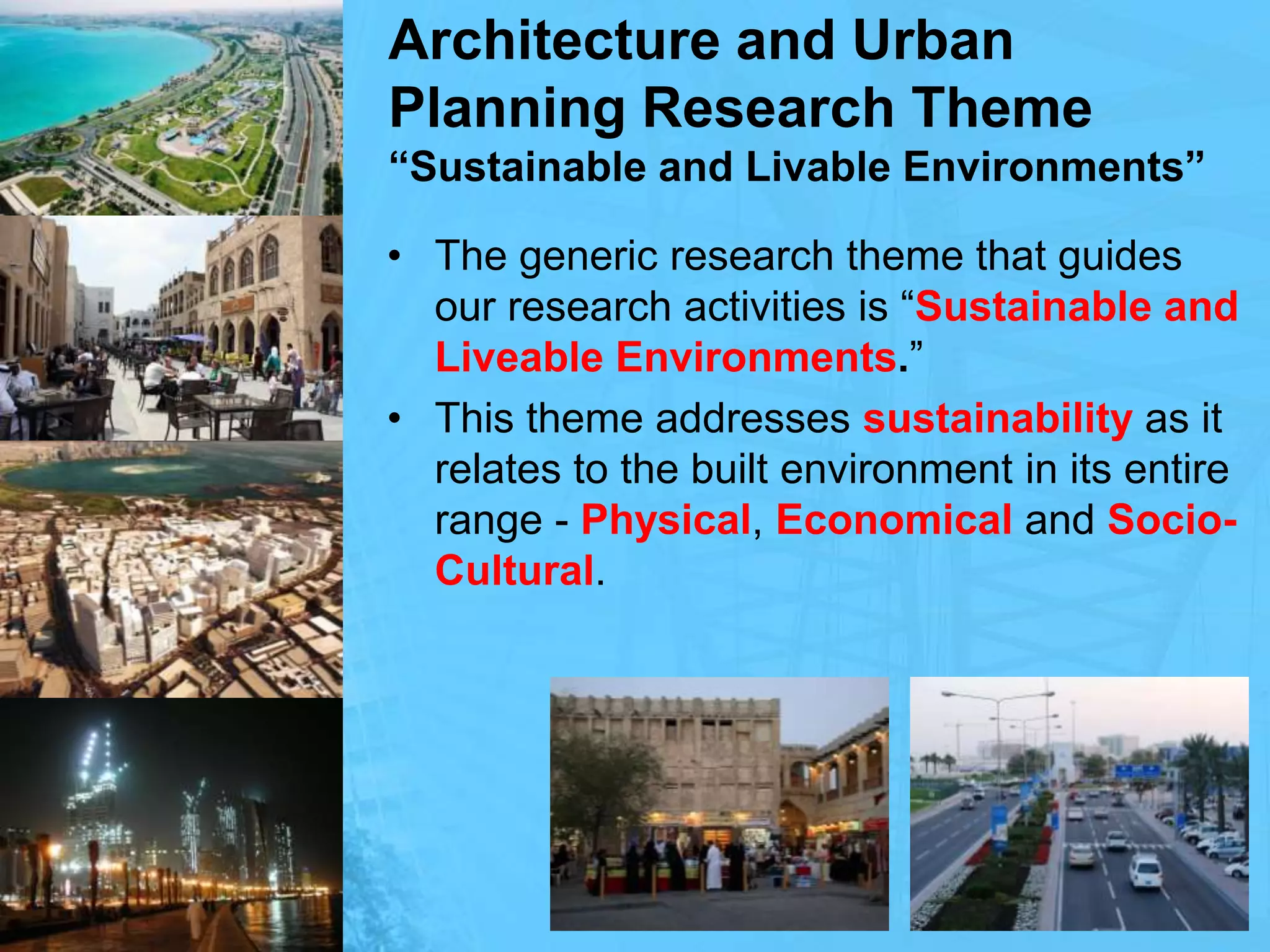 Architecture and Urban Planning Research Theme“Sustainable and Livable Environments”The generic research theme that guides our research activities is “Sustainable and Liveable Environments.” This theme addresses sustainability as it relates to the built environment in its entire range - Physical, Economical and Socio-Cultural.