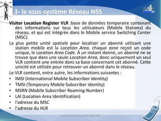 3- le sous-système Réseau NSS
Visitor Location Register VLR :base de données temporaire contenant
des informations sur tous les utilisateurs (Mobile Stations) du
réseau, et qui est intégrée dans le Mobile service Switching Center
(MSC).
La plus petite unité spatiale pour localiser un abonné utilisant une
station mobile est la Location Area. chaque zone reçoit un code
unique, le Location Area Code. À un instant donné, un abonné ne se
trouve que dans une seule Location Area, donc uniquement un seul
VLR contient une entrée dans sa base concernant cet abonné. Cette
unicité est utilisée pour retrouver un abonné dans le réseau.
Le VLR contient, entre autre, les informations suivantes :
• IMSI (International Mobile Subscriber Identity)
• TMSI (Temporary Mobile Subscriber Identity)
• MSRN (Mobile Subscriber Roaming Number)
• LAI (Location Area Identification)
• l'adresse du MSC
• l'adresse du HLR
Architecture réseau GSM 2008-2009

17

 