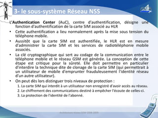 3- le sous-système Réseau NSS
L'Authentication Center (AuC), centre d'authentification, désigne une
fonction d'authentification de la carte SIM associé au HLR
• Cette authentification a lieu normalement après la mise sous tension du
téléphone mobile.
• Aussitôt que la carte SIM est authentifiée, le HLR est en mesure
d'administrer la carte SIM et les services de radiotéléphonie mobile
associés.
• La clé cryptographique qui sert au codage de la communication entre le
téléphone mobile et le réseau GSM est générée. La conception de cette
étape est critique pour la sûreté. Elle doit permettre en particulier
d'interdire la technique dite de clonage de la carte SIM (qui permettrait à
un utilisateur de mobile d'emprunter frauduleusement l'identité réseau
d'un autre utilisateur).
• On peut dès lors distinguer trois niveaux de protection :
1. La carte SIM qui interdit à un utilisateur non enregistré d'avoir accès au réseau.
2. Le chiffrement des communications destiné à empêcher l'écoute de celles-ci.
3. La protection de l'identité de l'abonné.

Architecture réseau GSM 2008-2009

18

 