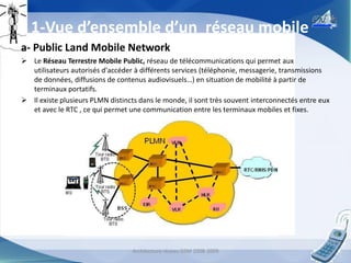 1-Vue d’ensemble d’un réseau mobile
a- Public Land Mobile Network
 Le Réseau Terrestre Mobile Public, réseau de télécommunications qui permet aux
utilisateurs autorisés d'accéder à différents services (téléphonie, messagerie, transmissions
de données, diffusions de contenus audiovisuels…) en situation de mobilité à partir de
terminaux portatifs.
 Il existe plusieurs PLMN distincts dans le monde, il sont très souvent interconnectés entre eux
et avec le RTC , ce qui permet une communication entre les terminaux mobiles et fixes.

Architecture réseau GSM 2008-2009

3

 