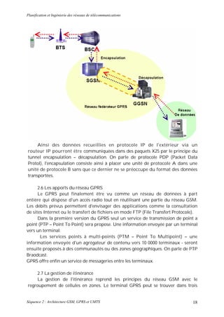 Planification et Ingénierie des réseaux de télécommunications




     Ainsi des données recueillies en protocole IP de l'extérieur via un
routeur IP pourront être communiquées dans des paquets X25 par le principe du
tunnel encapsulation – décapsulation. On parle de protocole PDP (Packet Data
Protol), l'encapsulation consiste ainsi à placer une unité de protocole A dans une
unité de protocole B sans que ce dernier ne se préoccupe du format des données
transportées.

      2.6 Les apports du réseau GPRS
      Le GPRS peut finalement être vu comme un réseau de données à part
entière qui dispose d'un accès radio tout en réutilisant une partie du réseau GSM.
Les débits prévus permettent d'envisager des applications comme la consultation
de sites Internet ou le transfert de fichiers en mode FTP (File Transfert Protocole).
      Dans la première version du GPRS seul un service de transmission de point a
point (PTP – Point To Point) sera propose. Une information envoyée par un terminal
vers un terminal.
       Les services points à multi-points (PTM – Point To Multipoint) – une
information envoyée d'un agrégateur de contenu vers 10 0000 terminaux - seront
ensuite proposés à des communautés ou des zones géographiques. On parle de PTP
Braodcast.
GPRS offre enfin un service de messageries entre les terminaux.

     2.7 La gestion de itinérance
     La gestion de l'itinérance reprend les principes du réseau GSM avec le
regroupement de cellules en zones. Le terminal GPRS peut se trouver dans trois


Séquence 2 : Architecture GSM, GPRS et UMTS                                       18
 