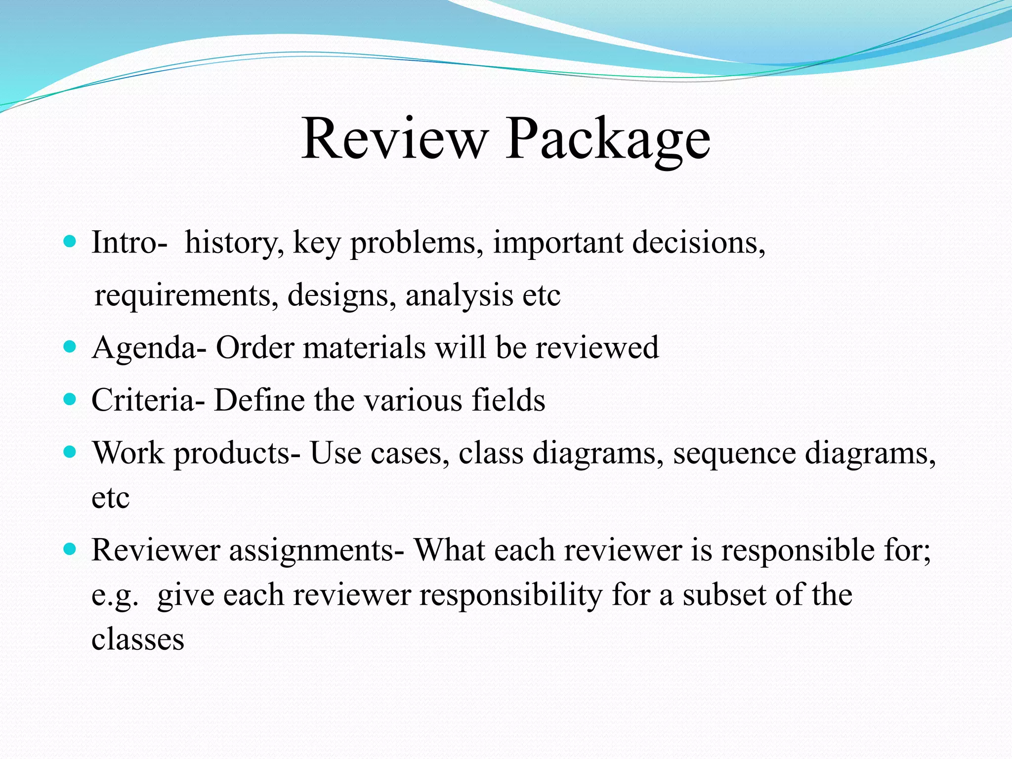 Review Package
 Intro- history, key problems, important decisions,
requirements, designs, analysis etc
 Agenda- Order materials will be reviewed
 Criteria- Define the various fields
 Work products- Use cases, class diagrams, sequence diagrams,
etc
 Reviewer assignments- What each reviewer is responsible for;
e.g. give each reviewer responsibility for a subset of the
classes
 