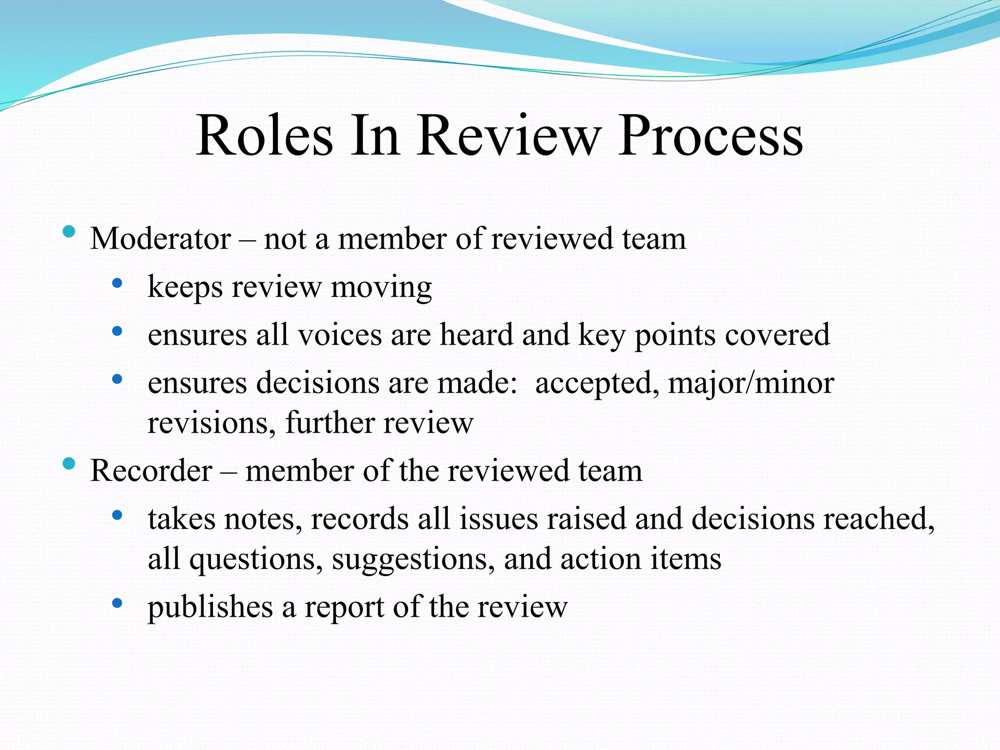 Roles In Review Process
• Moderator – not a member of reviewed team
• keeps review moving
• ensures all voices are heard and key points covered
• ensures decisions are made: accepted, major/minor
revisions, further review
• Recorder – member of the reviewed team
• takes notes, records all issues raised and decisions reached,
all questions, suggestions, and action items
• publishes a report of the review
 
