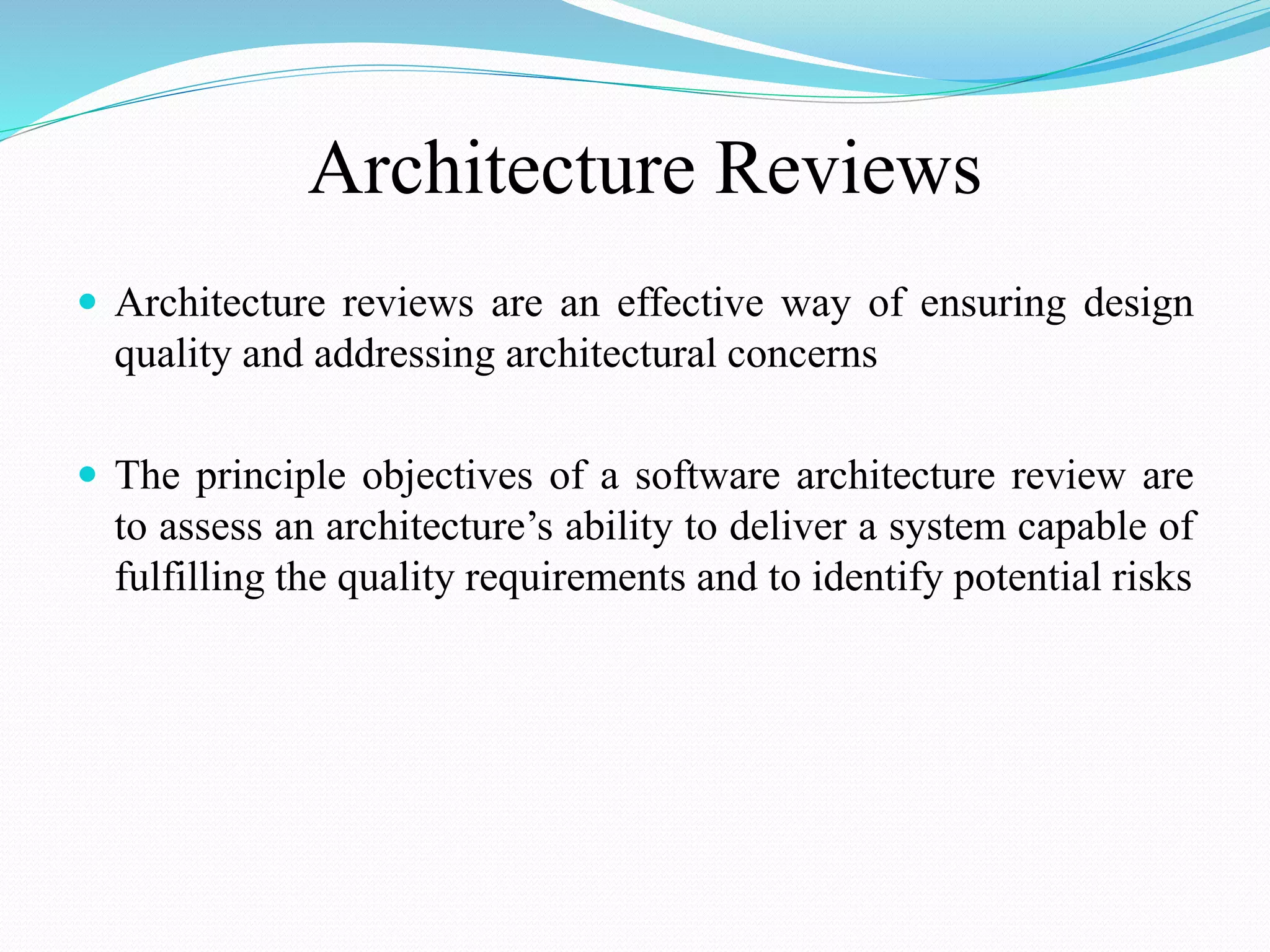 Architecture Reviews
 Architecture reviews are an effective way of ensuring design
quality and addressing architectural concerns
 The principle objectives of a software architecture review are
to assess an architecture’s ability to deliver a system capable of
fulfilling the quality requirements and to identify potential risks
 