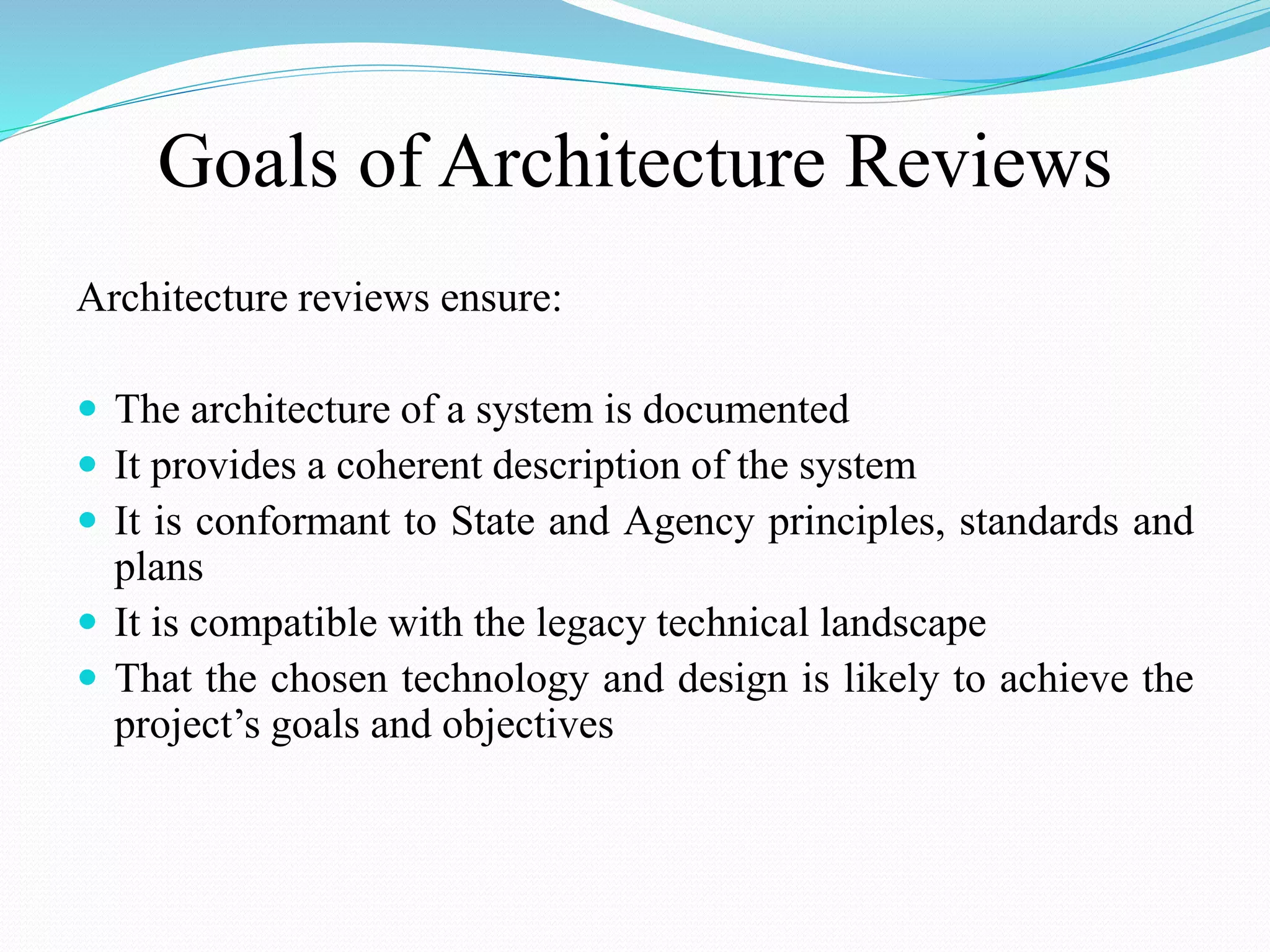 Goals of Architecture Reviews
Architecture reviews ensure:
 The architecture of a system is documented
 It provides a coherent description of the system
 It is conformant to State and Agency principles, standards and
plans
 It is compatible with the legacy technical landscape
 That the chosen technology and design is likely to achieve the
project’s goals and objectives
 
