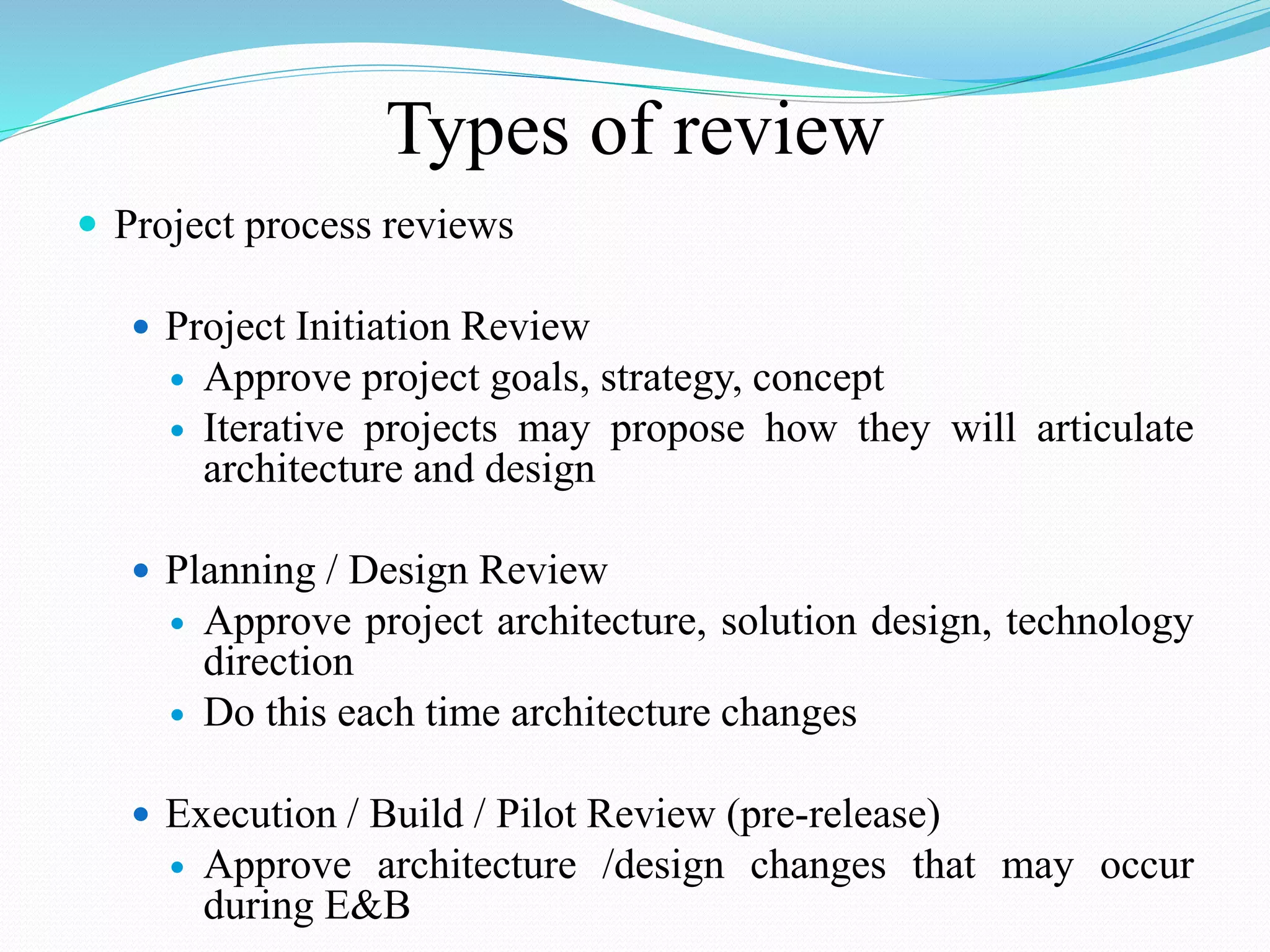 Types of review
 Project process reviews
 Project Initiation Review
 Approve project goals, strategy, concept
 Iterative projects may propose how they will articulate
architecture and design
 Planning / Design Review
 Approve project architecture, solution design, technology
direction
 Do this each time architecture changes
 Execution / Build / Pilot Review (pre-release)
 Approve architecture /design changes that may occur
during E&B
 