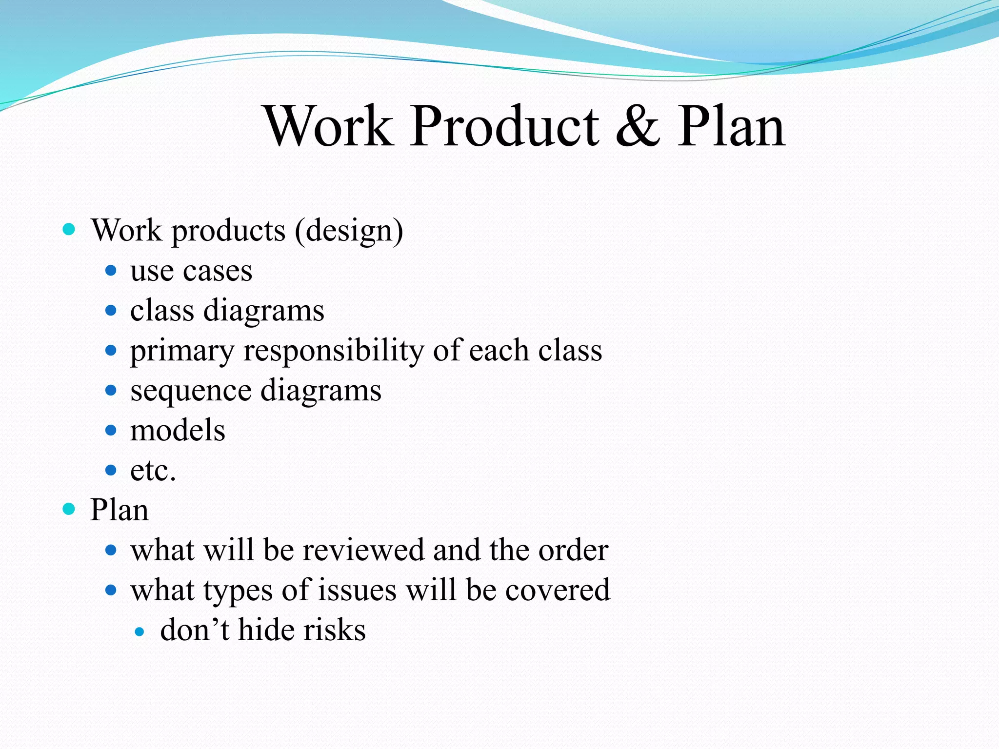 Work Product & Plan
 Work products (design)
 use cases
 class diagrams
 primary responsibility of each class
 sequence diagrams
 models
 etc.
 Plan
 what will be reviewed and the order
 what types of issues will be covered
 don’t hide risks
 