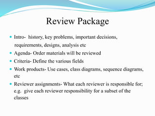 Review Package
 Intro- history, key problems, important decisions,
requirements, designs, analysis etc
 Agenda- Order materials will be reviewed
 Criteria- Define the various fields
 Work products- Use cases, class diagrams, sequence diagrams,
etc
 Reviewer assignments- What each reviewer is responsible for;
e.g. give each reviewer responsibility for a subset of the
classes
 