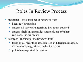 Roles In Review Process
• Moderator – not a member of reviewed team
• keeps review moving
• ensures all voices are heard and key points covered
• ensures decisions are made: accepted, major/minor
revisions, further review
• Recorder – member of the reviewed team
• takes notes, records all issues raised and decisions reached,
all questions, suggestions, and action items
• publishes a report of the review
 
