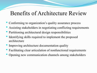 • Conforming to organization’s quality assurance process
• Assisting stakeholders in negotiating conflicting requirements
• Partitioning architectural design responsibilities
• Identifying skills required to implement the proposed
architecture
• Improving architecture documentation quality
• Facilitating clear articulation of nonfunctional requirements
• Opening new communication channels among stakeholders
Benefits of Architecture Review
 