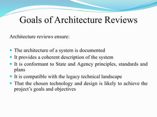 Goals of Architecture Reviews
Architecture reviews ensure:
 The architecture of a system is documented
 It provides a coherent description of the system
 It is conformant to State and Agency principles, standards and
plans
 It is compatible with the legacy technical landscape
 That the chosen technology and design is likely to achieve the
project’s goals and objectives
 
