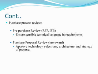 Cont..
 Purchase process reviews
 Pre-purchase Review (RFP, IFB)
 Ensure sensible technical language in requirements
 Purchase Proposal Review (pre-award)
 Approve technology selections, architecture and strategy
of proposal
 