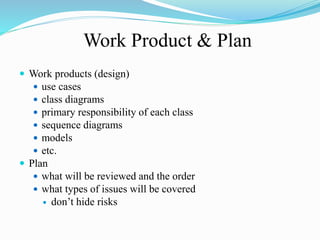 Work Product & Plan
 Work products (design)
 use cases
 class diagrams
 primary responsibility of each class
 sequence diagrams
 models
 etc.
 Plan
 what will be reviewed and the order
 what types of issues will be covered
 don’t hide risks
 