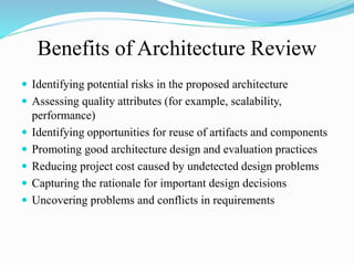 Benefits of Architecture Review
 Identifying potential risks in the proposed architecture
 Assessing quality attributes (for example, scalability,
performance)
 Identifying opportunities for reuse of artifacts and components
 Promoting good architecture design and evaluation practices
 Reducing project cost caused by undetected design problems
 Capturing the rationale for important design decisions
 Uncovering problems and conflicts in requirements
 