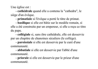 Une église est :
    - cathédrale quand elle a contenu la "cathedra", le
siège d'un évêque.
    - primatiale si l'évêque a porté le titre de primat.
    - basilique si elle est bâtie sur le modèle romain, si
elle a été construite par un empereur, si elle a reçu ce titre
du pape.
    - collégiale si, sans être cathédrale, elle est desservie
par un chapitre de chanoines séculiers (le collège).
    - paroissiale si elle est desservie par le curé d'une
communauté.
    - abbatiale si elle est desservie par l'abbé d'une
communauté.
    - priorale si elle est desservie par le prieur d'une
communauté.
 
