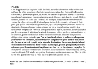 PILIER
 s. m. Support vertical de pierre isolé, destiné à porter les charpentes ou les voûtes des
 édifices. Le pilier appartient à l'architecture du moyen âge. Les Grecs ni les Romains
 n'élevaient, à proprement parler, de piliers, car ce nom ne peut être donné à la colonne
 non plus qu'à ces masses épaisses et compactes de blocages qui, dans les grands édifices
 romains, comme les salles des Thermes, par exemple, supportent et contre-butent les
 voûtes. Le pilier est trop grêle à lui seul pour résister à des poussées obliques; il faut,
 pour qu'il puisse conserver la ligne verticale, qu'il soit chargé verticalement, ou que les
 résultantes des poussées des voûtes agissant sur lui se neutralisent de manière à se
 résoudre en une pression verticale. Lorsque les nefs d'églises, les salles, étaient couvertes
 par des charpentes, il n'était pas besoin de donner aux piliers une force extraordinaire, et
 de chercher, par la combinaison de leur section horizontale, à résister aux pressions
 obliques des voûtes; mais dès que l'on prétendit substituer la voûte aux charpentes
 pour fermer les vaisseaux, les constructeurs s'ingénièrent pour donner aux piliers
 des formes propres à remplir cette nouvelle destination. Ils augmentèrent d'abord
 démesurément le diamètre de la colonne cylindrique, puis ils groupèrent plusieurs
 colonnes; puis ils cantonnèrent les piliers à section carrée de colonnes engagées; ils  es
 cherchèrent ainsi des combinaisons résistantes jusqu'au moment où l'architecture adopta,
 vers le milieu du XIIe siècle, un système de structure entièrement nouveau. Alors le pilier
 ne fut plus que le dérivé de la voûte ou de la pression agissant sur lui.


Viollet-Le-Duc, Dictionnaire raisonné de l’architecture française du XIe au XVIe siècle - Tome 7,
Pilier
 