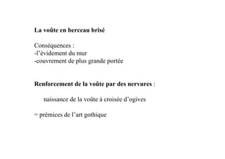 La voûte en berceau brisé

Conséquences :
-l’évidement du mur
-couvrement de plus grande portée


Renforcement de la voûte par des nervures :

   naissance de la voûte à croisée d’ogives

= prémices de l’art gothique
 