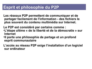 Esprit et philosophie du P2P Les réseaux P2P permettent de communiquer et de partager facilement de l'information - des fichiers le plus souvent du contenu multimédia sur Internet.  Le P2P est considéré par certains comme : L'étape ultime « de la liberté et de la démocratie » sur Internet Il porte une philosophie de partage et un profond esprit communautaire L’accès au réseau P2P exige l’installation d’un logiciel sur ordinateur 