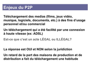 Enjeux du P2P Téléchargement des medias (films, jeux vidéo, musique, logiciels, documents, etc.) à des fins d’usage personnel et/ou commercial  Un téléchargement qui a été facilité par une connexion à haute vitesse (ex: ADSL) Est-ce que c’est un acte L É GAL ou ILL É GAL? La réponse est OUI et NON selon la juridiction  Un retard de la part des maisons de production et de distribution a fait du téléchargement une habitude 