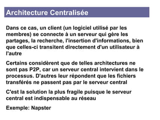 Architecture Centralisée Dans ce cas, un client (un logiciel utilisé par les membres) se connecte à un serveur qui gère les partages, la recherche, l'insertion d'informations, bien que celles-ci transitent directement d'un utilisateur à l'autre Certains considèrent que de telles architectures ne sont pas P2P, car un serveur central intervient dans le processus. D'autres leur répondent que les fichiers transférés ne passent pas par le serveur central C'est la solution la plus fragile puisque le serveur central est indispensable au réseau Exemple: Napster 