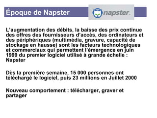 Époque de Napster L’augmentation des débits, la baisse des prix continue des offres des fournisseurs d’accès, des ordinateurs et des périphériques (multimédia, gravure, capacité de stockage en hausse) sont les facteurs technologiques et commerciaux qui permettent l’émergence en juin 1999 du premier logiciel utilisé à grande échelle : Napster Dès la première semaine, 15 000 personnes ont téléchargé le logiciel, puis 23 millions en Juillet 2000 Nouveau comportement : télécharger, graver et partager 