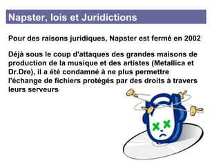 Napster, lois et Juridictions Pour des raisons juridiques, Napster est fermé en 2002 Déjà sous le coup d'attaques des grandes maisons de production de la musique et des artistes (Metallica et Dr.Dre), il a été condamné à ne plus permettre l'échange de fichiers protégés par des droits à travers leurs serveurs 