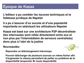 Époque de Kazaa L’éditeur a pu combler les lacunes techniques et la faiblesse juridique de Napster  Il a pu s’assurer d’un succès et d’une popularité importante en séduisant les utilisateurs Napster Kazaa est basé sur une architecture P2P décentralisée (les internautes sont reliés directement entre eux et non plus par l'intermédiaire de serveurs centralisés) donc plus à l’abri de la justice  Nouveautés: Reprendre un téléchargement interrompu  Pouvoir télécharger de plusieurs sources un même fichier afin  d'augmenter la vitesse permettent de pallier au problème de la  disponibilité temporelle    haute disponibilité 