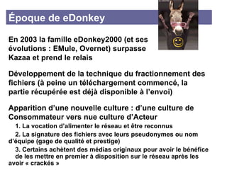 Époque de eDonkey En 2003 la famille eDonkey2000 (et ses  évolutions : EMule, Overnet) surpasse  Kazaa et prend le relais Développement de la technique du fractionnement des fichiers (à peine un téléchargement commencé, la partie récupérée est déjà disponible à l’envoi) Apparition d’une nouvelle culture : d’une culture de Consommateur vers nue culture d’Acteur 1. La vocation d’alimenter le réseau et être reconnus 2. La signature des fichiers avec leurs pseudonymes ou nom  d’équipe (gage de qualité et prestige)  3. Certains achètent des médias originaux pour avoir le bénéfice  de les mettre en premier à disposition sur le réseau après les  avoir « crackés » 