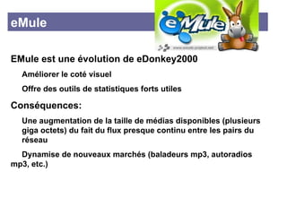 eMule EMule est une évolution de eDonkey2000  Améliorer le coté visuel  Offre des outils de statistiques forts utiles Conséquences: Une augmentation de la taille de médias disponibles (plusieurs  giga octets) du fait du flux presque continu entre les pairs du  réseau Dynamise de nouveaux marchés (baladeurs mp3, autoradios  mp3, etc.) 