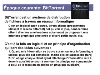 Époque courante: BitTorrent BitTorrent est un système de distribution  de fichiers à travers un réseau informatique C’est un logiciel open source, divers clients (programmes  utilisant le réseau bittorent) ont pu voir le jour, dont certains  offrent diverses améliorations notamment en proposant une  interface graphique améliorée et divers petits outils, etc. C'est à la fois un logiciel et un principe d'organisation qui part des idées suivantes : 1. Quand une information se trouve sur un serveur informatique  unique, plus elle est demandée, moins elle est accessible (rare) 2. On oblige chaque client ayant téléchargé l'information rare à  devenir aussitôt serveur à son tour (le principe est comparable  à celui de la réaction en chaîne en physique nucléaire)  