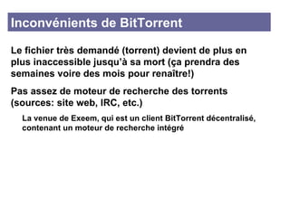 Inconvénients de BitTorrent Le fichier très demandé (torrent) devient de plus en plus inaccessible jusqu’à sa mort (ça prendra des semaines voire des mois pour renaître!) Pas assez de moteur de recherche des torrents (sources: site web, IRC, etc.) La venue de Exeem, qui est un client BitTorrent décentralisé,  contenant un moteur de recherche intégré 