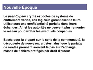 Nouvelle Époque  Le  peer-to-peer  crypté est dotés de système de chiffrement variés, ces logiciels garantissent à leurs utilisateurs une confidentialité parfaite dans leurs échanges. Ainsi les autorités ne peuvent plus remonter le réseau pour arrêter les éventuels coupables Basés pour la plupart sur le sens de la communauté, la découverte de nouveaux artistes, ainsi que le partage de raretés prennent souvent le pas sur l'échange massif de fichiers protégés par droit d'auteur 
