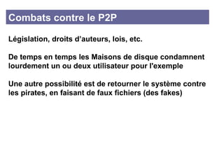 Combats contre le P2P Législation, droits d’auteurs, lois, etc. De temps en temps les Maisons de disque condamnent lourdement un ou deux utilisateur pour l'exemple Une autre possibilité est de retourner le système contre les pirates, en faisant de faux fichiers (des fakes) 